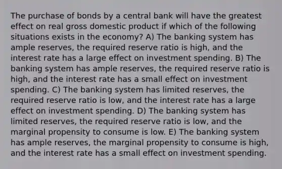 The purchase of bonds by a central bank will have the greatest effect on real gross domestic product if which of the following situations exists in the economy? A) The banking system has ample reserves, the required reserve ratio is high, and the interest rate has a large effect on investment spending. B) The banking system has ample reserves, the required reserve ratio is high, and the interest rate has a small effect on investment spending. C) The banking system has limited reserves, the required reserve ratio is low, and the interest rate has a large effect on investment spending. D) The banking system has limited reserves, the required reserve ratio is low, and the marginal propensity to consume is low. E) The banking system has ample reserves, the marginal propensity to consume is high, and the interest rate has a small effect on investment spending.