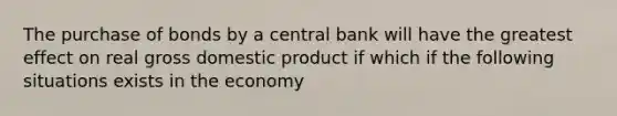 The purchase of bonds by a central bank will have the greatest effect on real gross domestic product if which if the following situations exists in the economy