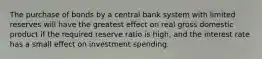 The purchase of bonds by a central bank system with limited reserves will have the greatest effect on real gross domestic product if the required reserve ratio is high, and the interest rate has a small effect on investment spending.