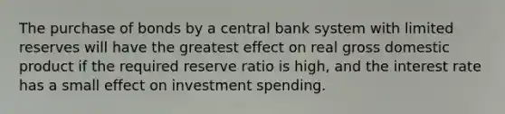 The purchase of bonds by a central bank system with limited reserves will have the greatest effect on real gross domestic product if the required reserve ratio is high, and the interest rate has a small effect on investment spending.