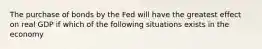 The purchase of bonds by the Fed will have the greatest effect on real GDP if which of the following situations exists in the economy