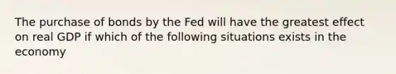 The purchase of bonds by the Fed will have the greatest effect on real GDP if which of the following situations exists in the economy