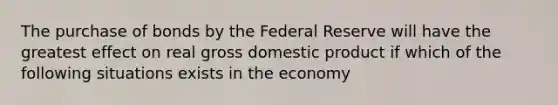 The purchase of bonds by the Federal Reserve will have the greatest effect on real gross domestic product if which of the following situations exists in the economy