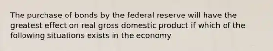 The purchase of bonds by the federal reserve will have the greatest effect on real gross domestic product if which of the following situations exists in the economy