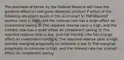 The purchase of bonds by the Federal Reserve will have the greatest effect on real gross domestic product if which of the following situations exists in the economy? 1) The required reserve ratio is high, and the interest rate has a large effect on investment saving 2) The required reserve ratio is high, and the interest rate has a small effect on investment saving 3) The required reserve ratio is low, and the interest rate has a large effect on investment saving 4) The required reserve ratio is high, and the marginal propensity to consume is low 5) The marginal propensity to consume is high, and the interest rate has a small effect on investment saving