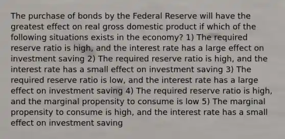 The purchase of bonds by the Federal Reserve will have the greatest effect on real gross domestic product if which of the following situations exists in the economy? 1) The required reserve ratio is high, and the interest rate has a large effect on investment saving 2) The required reserve ratio is high, and the interest rate has a small effect on investment saving 3) The required reserve ratio is low, and the interest rate has a large effect on investment saving 4) The required reserve ratio is high, and the marginal propensity to consume is low 5) The marginal propensity to consume is high, and the interest rate has a small effect on investment saving