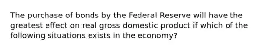 The purchase of bonds by the Federal Reserve will have the greatest effect on real gross domestic product if which of the following situations exists in the economy?