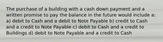 The purchase of a building with a cash down payment and a written promise to pay the balance in the future would include a: a) debit to Cash and a debit to Note Payable b) credit to Cash and a credit to Note Payable c) debit to Cash and a credit to Buildings d) debit to Note Payable and a credit to Cash