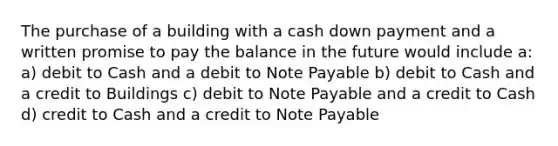 The purchase of a building with a cash down payment and a written promise to pay the balance in the future would include a: a) debit to Cash and a debit to Note Payable b) debit to Cash and a credit to Buildings c) debit to Note Payable and a credit to Cash d) credit to Cash and a credit to Note Payable