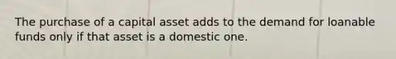 The purchase of a capital asset adds to the demand for loanable funds only if that asset is a domestic one.