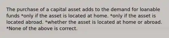 The purchase of a capital asset adds to the demand for loanable funds *only if the asset is located at home. *only if the asset is located abroad. *whether the asset is located at home or abroad. *None of the above is correct.