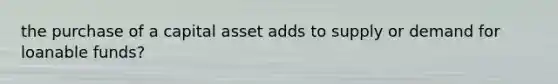 the purchase of a capital asset adds to supply or demand for loanable funds?