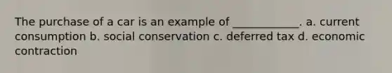 The purchase of a car is an example of ____________. a. current consumption b. social conservation c. deferred tax d. economic contraction