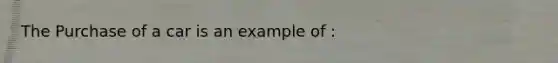 The Purchase of a car is an example of :