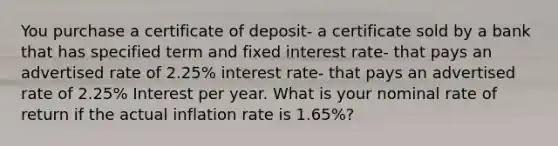 You purchase a certificate of deposit- a certificate sold by a bank that has specified term and fixed interest rate- that pays an advertised rate of 2.25% interest rate- that pays an advertised rate of 2.25% Interest per year. What is your nominal rate of return if the actual inflation rate is 1.65%?