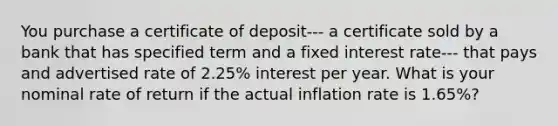 You purchase a certificate of deposit--- a certificate sold by a bank that has specified term and a fixed interest rate--- that pays and advertised rate of 2.25% interest per year. What is your nominal rate of return if the actual inflation rate is 1.65%?