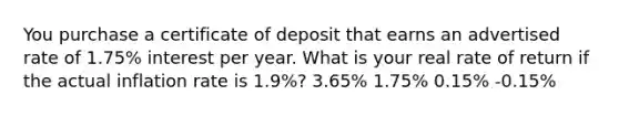 You purchase a certificate of deposit that earns an advertised rate of 1.75% interest per year. What is your real rate of return if the actual inflation rate is 1.9%? 3.65% 1.75% 0.15% -0.15%