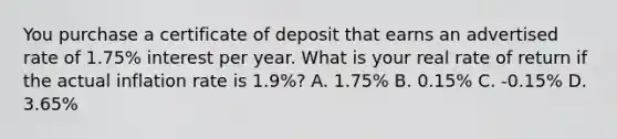 You purchase a certificate of deposit that earns an advertised rate of 1.75% interest per year. What is your real rate of return if the actual inflation rate is 1.9%? A. 1.75% B. 0.15% C. -0.15% D. 3.65%