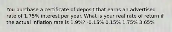 You purchase a certificate of deposit that earns an advertised rate of 1.75% interest per year. What is your real rate of return if the actual inflation rate is 1.9%? -0.15% 0.15% 1.75% 3.65%