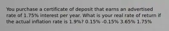 You purchase a certificate of deposit that earns an advertised rate of 1.75% interest per year. What is your real rate of return if the actual inflation rate is 1.9%? 0.15% -0.15% 3.65% 1.75%