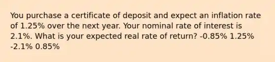 You purchase a certificate of deposit and expect an inflation rate of 1.25% over the next year. Your nominal rate of interest is 2.1%. What is your expected real rate of return? -0.85% 1.25% -2.1% 0.85%