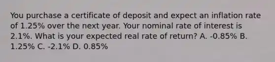 You purchase a certificate of deposit and expect an inflation rate of 1.25% over the next year. Your nominal rate of interest is 2.1%. What is your expected real rate of return? A. -0.85% B. 1.25% C. -2.1% D. 0.85%