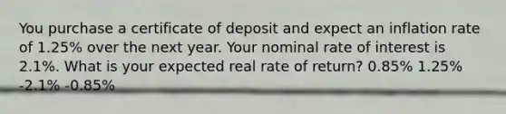 You purchase a certificate of deposit and expect an inflation rate of 1.25% over the next year. Your nominal rate of interest is 2.1%. What is your expected real rate of return? 0.85% 1.25% -2.1% -0.85%