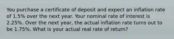 You purchase a certificate of deposit and expect an inflation rate of 1.5% over the next year. Your nominal rate of interest is 2.25%. Over the next year, the actual inflation rate turns out to be 1.75%. What is your actual real rate of return?