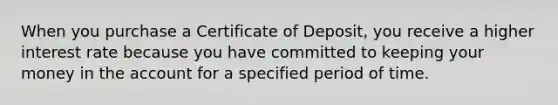 When you purchase a Certificate of Deposit, you receive a higher interest rate because you have committed to keeping your money in the account for a specified period of time.