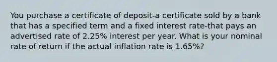 You purchase a certificate of deposit-a certificate sold by a bank that has a specified term and a fixed interest rate-that pays an advertised rate of 2.25% interest per year. What is your nominal rate of return if the actual inflation rate is 1.65%?