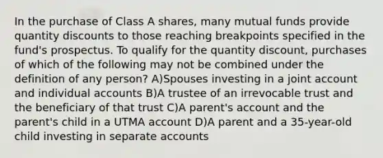 In the purchase of Class A shares, many mutual funds provide quantity discounts to those reaching breakpoints specified in the fund's prospectus. To qualify for the quantity discount, purchases of which of the following may not be combined under the definition of any person? A)Spouses investing in a joint account and individual accounts B)A trustee of an irrevocable trust and the beneficiary of that trust C)A parent's account and the parent's child in a UTMA account D)A parent and a 35-year-old child investing in separate accounts