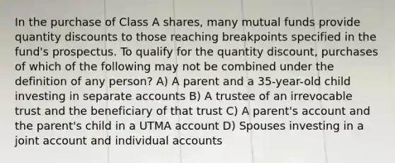 In the purchase of Class A shares, many mutual funds provide quantity discounts to those reaching breakpoints specified in the fund's prospectus. To qualify for the quantity discount, purchases of which of the following may not be combined under the definition of any person? A) A parent and a 35-year-old child investing in separate accounts B) A trustee of an irrevocable trust and the beneficiary of that trust C) A parent's account and the parent's child in a UTMA account D) Spouses investing in a joint account and individual accounts