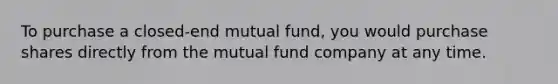 To purchase a closed-end mutual fund, you would purchase shares directly from the mutual fund company at any time.