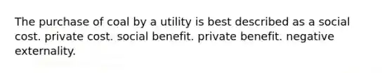 The purchase of coal by a utility is best described as a social cost. private cost. social benefit. private benefit. negative externality.