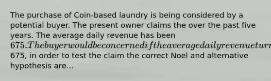 The purchase of Coin-based laundry is being considered by a potential buyer. The present owner claims the over the past five years. The average daily revenue has been 675. The buyer would be concerned if the average daily revenue turns out to be less than675, in order to test the claim the correct Noel and alternative hypothesis are...