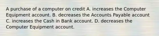 A purchase of a computer on credit A. increases the Computer Equipment account. B. decreases the <a href='https://www.questionai.com/knowledge/kWc3IVgYEK-accounts-payable' class='anchor-knowledge'>accounts payable</a> account C. increases the Cash in Bank account. D. decreases the Computer Equipment account.