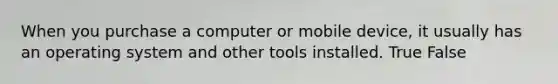 When you purchase a computer or mobile device, it usually has an operating system and other tools installed. True False