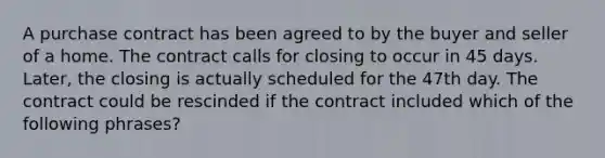 A purchase contract has been agreed to by the buyer and seller of a home. The contract calls for closing to occur in 45 days. Later, the closing is actually scheduled for the 47th day. The contract could be rescinded if the contract included which of the following phrases?