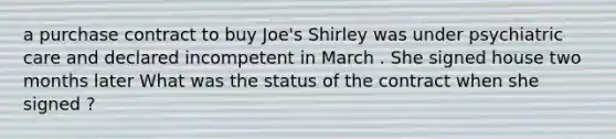 a purchase contract to buy Joe's Shirley was under psychiatric care and declared incompetent in March . She signed house two months later What was the status of the contract when she signed ?