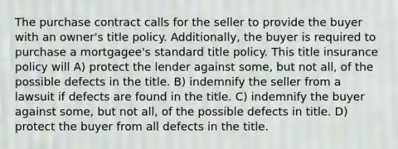 The purchase contract calls for the seller to provide the buyer with an owner's title policy. Additionally, the buyer is required to purchase a mortgagee's standard title policy. This title insurance policy will A) protect the lender against some, but not all, of the possible defects in the title. B) indemnify the seller from a lawsuit if defects are found in the title. C) indemnify the buyer against some, but not all, of the possible defects in title. D) protect the buyer from all defects in the title.