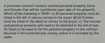 A purchase contract contains several personal property items and fixtures that will be transferred upon sale of the property. Which of the following is TRUE? A) All personal property must be listed in the bill of sale to convey to the buyer. B) All fixtures must be listed in the deed to convey to the buyer. C) The fixtures and personal property will need to be itemized in the bill of sale. D) There is no need to list the personal property in the contract because it will automatically convey unless it is excluded by the seller.