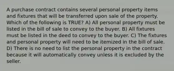 A purchase contract contains several personal property items and fixtures that will be transferred upon sale of the property. Which of the following is TRUE? A) All personal property must be listed in the bill of sale to convey to the buyer. B) All fixtures must be listed in the deed to convey to the buyer. C) The fixtures and personal property will need to be itemized in the bill of sale. D) There is no need to list the personal property in the contract because it will automatically convey unless it is excluded by the seller.