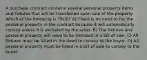 A purchase contract contains several personal property items and fixtures that will be transferred upon sale of the property. Which of the following is TRUE? A) There is no need to list the personal property in the contract because it will automatically convey unless it is excluded by the seller. B) The fixtures and personal property will need to be itemized in a bill of sale. C) All fixtures must be listed in the deed to convey to the buyer. D) All personal property must be listed in a bill of sale to convey to the buyer.