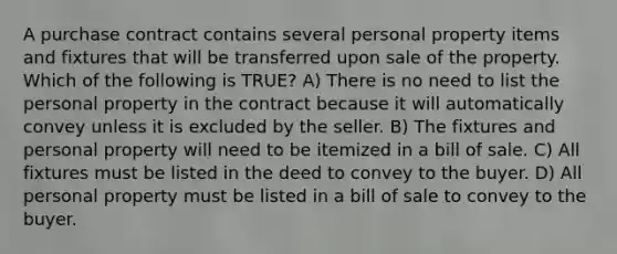 A purchase contract contains several personal property items and fixtures that will be transferred upon sale of the property. Which of the following is TRUE? A) There is no need to list the personal property in the contract because it will automatically convey unless it is excluded by the seller. B) The fixtures and personal property will need to be itemized in a bill of sale. C) All fixtures must be listed in the deed to convey to the buyer. D) All personal property must be listed in a bill of sale to convey to the buyer.