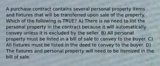 A purchase contract contains several personal property items and fixtures that will be transferred upon sale of the property. Which of the following is TRUE? A) There is no need to list the personal property in the contract because it will automatically convey unless it is excluded by the seller. B) All personal property must be listed in a bill of sale to convey to the buyer. C) All fixtures must be listed in the deed to convey to the buyer. D) The fixtures and personal property will need to be itemized in the bill of sale.