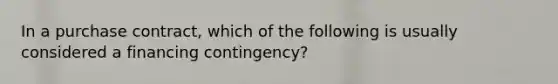 In a purchase contract, which of the following is usually considered a financing contingency?