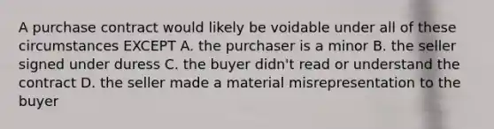 A purchase contract would likely be voidable under all of these circumstances EXCEPT A. the purchaser is a minor B. the seller signed under duress C. the buyer didn't read or understand the contract D. the seller made a material misrepresentation to the buyer