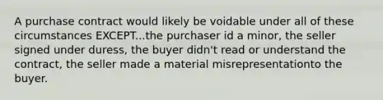 A purchase contract would likely be voidable under all of these circumstances EXCEPT...the purchaser id a minor, the seller signed under duress, the buyer didn't read or understand the contract, the seller made a material misrepresentationto the buyer.