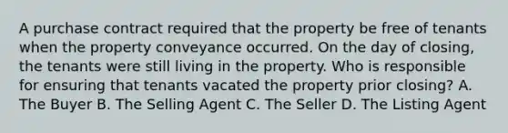 A purchase contract required that the property be free of tenants when the property conveyance occurred. On the day of closing, the tenants were still living in the property. Who is responsible for ensuring that tenants vacated the property prior closing? A. The Buyer B. The Selling Agent C. The Seller D. The Listing Agent