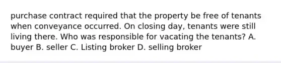 purchase contract required that the property be free of tenants when conveyance occurred. On closing day, tenants were still living there. Who was responsible for vacating the tenants? A. buyer B. seller C. Listing broker D. selling broker